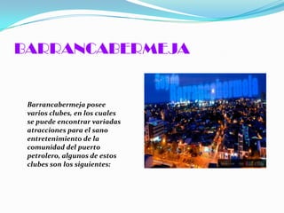 BARRANCABERMEJA


 Barrancabermeja posee
 varios clubes, en los cuales
 se puede encontrar variadas
 atracciones para el sano
 entretenimiento de la
 comunidad del puerto
 petrolero, algunos de estos
 clubes son los siguientes:
 