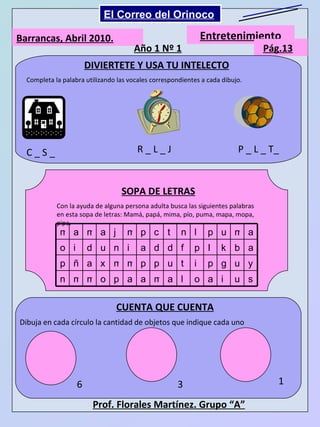 Barrancas, Abril 2010. Entretenimiento Pág.13 Año 1 Nº 1 DIVIERTETE Y USA TU INTELECTO Completa la palabra utilizando las vocales correspondientes a cada dibujo. C _ S _ R _ L _ J P _ L _ T_ SOPA DE LETRAS Con la ayuda de alguna persona adulta busca las siguientes palabras en esta sopa de letras: Mamá, papá, mima, pío, puma, mapa, mopa, pipa. CUENTA QUE CUENTA Dibuja en cada círculo la cantidad de objetos que indique cada uno 6 3 1 Prof. Florales Martínez. Grupo “A”   Mi Niño Simón El Correo del Orinoco m a m a j m p c t n l p u m a o i d u n i a d d f p I k b a p ñ a x m m p p u t i p g u y n m m o p a a m a l o a i u s 