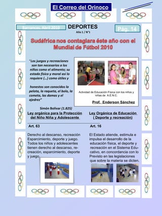 DEPORTES Actividad de Educación Física con los niños y niñas de  A.E.N.C. Prof.  Enderson Sánchez “ Los juegos y recreaciones son tan necesarios a los  niños como el alimento; su estado físico y moral así lo requiere (…) como útiles y  honestos son conocidos la pelota, la raqueta, el bolo, la cometa, las damas y el ajedrez”  Simón Bolívar  (1.825) Barrancas, Abril 2010 Pág. 14  Ley orgánica para la Protección   Ley Orgánica de Educación  del Niño Niña y Adolescente  ( Deporte y recreación) Art. 63  Art. 16 Derecho al descanso, recreación  El Estado atiende, estimula e  Esparcimiento, deporte y juego.  impulsa el desarrollo de la  Todos los niños y adolescentes  educación física, el deporte y  tienen derecho al descanso, re-  recreación en el Sistema Edu- creación, esparcimiento, deporte  cativo, en concordancia con lo y juego.  Previsto en las legislaciones que sobre la materia se dicten. El Correo del Orinoco Mi Niño Simón 