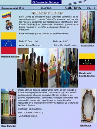 Casa Colonial Pandereta Acto cultural Bandera Nacional Barrancas, Abril 2010.   Año1/ N=1.   CULTURA  Pág. . 3. En el Centro de Educación Inicial Simoncito Barrancas, se ha venido impulsando nuestra Cultura Venezolana, para rescatar los valores y tradiciones que representan e identifican al gran Estado Táchira y País, Venezuela; difundiendo y proyectando bailes y danzas en los niños y niñas que integran la Institución. Entre los bailes que se colocan en escena se tiene: Baile “El Sancocho”  Baile “Andinita” Autor: Arturo Martínez.  Autor: Chucho Corrales. Desde el inicio del año escolar 2009-2010, se han iniciado la formación de grupos de bailes conformados por cada sección pertenecientes al centro educativo. Se han invitado a los padres, representantes, comunidad, concejos comunales para que asistan, presencien y participen  en las actividades realizadas en la Institución con motivo a resaltar La Cultural en la Estado Táchira. COMISIÓN DE CULTURA: Prof.  YOLIMAR GARCIA.  y MILDRED MURILLO. El Correo del Orinoco Mi Niño Simón Bandera  del  Estado Táchira 