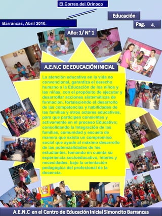 Barrancas, Abril 2010. 4. La atención educativa en la vida no convencional, garantiza el derecho humano a la Educación de los niños y las niñas, con el propósito de ejecutar y desarrollar acciones sistemáticas de formación, fortaleciendo el desarrollo de las competencias y habilidades de las familias y otros actores educativos, para que participen consientes y activamente en el proceso Educativo; consolidando la Integración de las familias, comunidad y escuela de manera que exista un compromiso social que ayude al máximo desarrollo de las potencialidades de los estudiantes, tomando en cuenta su experiencia socioeducativo, interés y necesidades, bajo la orientación pedagógica del profesional de la docencia. El Correo del Orinoco Mi Niño Simón 