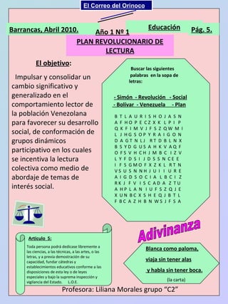 El objetivo :   Impulsar y consolidar un cambio significativo y generalizado en el comportamiento lector de la población Venezolana para favorecer su desarrollo social, de conformación de grupos dinámicos participativo en los cuales se incentiva la lectura colectiva como medio de abordaje de temas de interés social. Barrancas, Abril 2010. Educación Pág. 5. PLAN REVOLUCIONARIO DE LECTURA Buscar las siguientes palabras  en la sopa de letras: - Simón  - Revolución  - Social - Bolívar  - Venezuela  - Plan B  T  L  A  U  R  I  S  H  O  J  A  S  N  A  F  H O  P  E  C Z  X  K  L  P  I  P Q  K  F  I  M  V  J  F  S  Z  Q W  M  I L  J  H G  S  O P  Y  R  A  I  G  O  N D  A  G T  N  L J  R T  D  B  L  N  X B  S  Y D  G  U S  A  H  K  V  A Q  F O  F S  V  H  C H  J  M  B  C  I  Z  V L  Y  F  D  S  I  J  D  S  S  N  C E  E I  F  S  G M O  F  X  Z  K  L  R T  N V S  U  S  N  N H  J  U  I  I  U  R  E A  I  G  D  S  O  C  I  A  L  B  C  I  Z R K  J  F  V  I  S  C  A D  A  Z  T U A  H P  L  A  N  I  U  F  S  Z  Q  J  E X  U N  B C  X  S  H  E  Q  J  B  T  L F  B C  A  Z  H  B  N  W S  J  F  S  A Año 1 Nº 1 Adivinanza Blanca como paloma, viaja sin tener alas y habla sin tener boca. (la carta) Articulo  5: Profesora: Liliana Morales grupo “C2” Toda persona podrá dedicase libremente a las ciencias, a las técnicas, a las artes, o las letras, y a previa demostración de su capacidad, fundar cátedras y establecimientos educativos conforme a las disposiciones de esta ley o de leyes especiales y bajo la suprema inspección y vigilancia del Estado.  L.O.E. El Correo del Orinoco Mi Niño Simón 