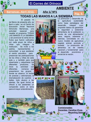 El pasado 19 de Marzo de presente año, se llevó a cabo  en el Centro de Educación Inicial Nacional Simoncito Barrancas, una actividad especial para resaltar el programa TODAS LAS MANOS A LA SIEMBRA y así promover la venta de los frutos que fueron cultivados por cada grupo de niños y niñas que integran la institución.  Se invitó a los padres, representantes y comunidad  a que asistieran al centro educativo  para  presenciar las participaciones de los niños y niñas de cada aula y, y también para que observaran y adquirieran los diferentes productos. Se inició la actividad con diferentes  números que presentaron los grupos , donde se observo: el recitar de poesías y adivinanzas; la dramatización de cuentos  y bailes, todo alusivo a las plantas. De igual forma se ofreció a los asistentes un compendió sobre el tema para el mayor entendimiento. La promoción y desarrollo de la agricultura sustentable como base estratégica del desarrollo integral cuyo propósito básico es garantizar la seguridad y soberanía alimentaria de la población a través de una alimentación sana, segura, soberana y sabrosa, concretada en un nuevo modelo de agricultura vegetal, animal, acuícola y forestal.  La producción de alimentos es de interés nacional y fundamental `para el desarrollo  económico y social.de la nación. Comisionadas: Docentes: Carolina Vivas  Mayerling Salazar Barrancas. Abril 2010. Pág. 9. Año 1/ Nº1 AMBIENTE El Correo del Orinoco Mi Niño Simón 