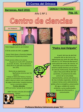 Barrancas, Abril 2010. CIENCIA Y TECNOLOGÍA Pág. 10. Año 1 Nº 1 SUS TRABAJOS BIOGRAFÍA Pedro Delgado nació en san Cristóbal  El 20 de octubre de 1947, sus  padres  Fueron Pedro Reyes y Florentina Delgado  Cursó hasta el 6º grado de primaria,  Prestó servicio militar en la marina  De guerra en el año 1977, estudió en la escuela  de artes , vive en Barrancas Parte alta En la calle bella vista desde el año 1970,  Dentro de sus experiencias  Significativas tenemos que: fue zapatero,  Trabajo en telares del Táchira y Caracas, apoya a la comunidad en la formación de niños y niñas en cultura, arte y elaboración de juegos tradicionales, compone poemas, versos y canciones inéditas. Premios obtenidos 1979 con la obra “paisaje de san Cristóbal”  2004 “Circuitos culturales del estado Táchira”  2006 Declarado Patrimonio Cultural Viviente. “ Pedro José Delgado” A partir del mes de abril del presente año se dio inicio a las exposiciones por parte de cada niño y niña de C.E.I.N “Simoncito Barrancas”, como parte del centro de ciencias  en desarrollo que en dicha institución tenemos dando término con el centro de ciencias Institucional, llevándose a cabo el día jueves 08 de abril del corrientes, en presencia de entes activos de la comunidad, representantes, actores educativos y de mas invitados especiales, donde se trataran temas como calentamiento global, ahorro energético, preservación del agua, cuidado de nuestro ambiente, cursos audiovisuales, técnicas de información y comunicación.  Profesora Marleny Colmenares grupo “C1”  El Correo del Orinoco Mi Niño Simón 