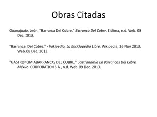 Obras Citadas
Guanajuato, León. "Barranca Del Cobre." Barranca Del Cobre. Elclima, n.d. Web. 08
Dec. 2013.
"Barrancas Del Cobre." - Wikipedia, La Enciclopedia Libre. Wikipedia, 26 Nov. 2013.
Web. 08 Dec. 2013.
"GASTRONOMIABARRANCAS DEL COBRE." Gastronomía En Barrancas Del Cobre
México. CORPORATION S.A., n.d. Web. 09 Dec. 2013.

 