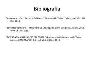 Bibliografia
Guanajuato, León. "Barranca Del Cobre." Barranca Del Cobre. Elclima, n.d. Web. 08
Dec. 2013.
"Barrancas Del Cobre." - Wikipedia, La Enciclopedia Libre. Wikipedia, 26 Nov. 2013.
Web. 08 Dec. 2013.
"GASTRONOMIABARRANCAS DEL COBRE." Gastronomía En Barrancas Del Cobre
México. CORPORATION S.A., n.d. Web. 09 Dec. 2013.

 