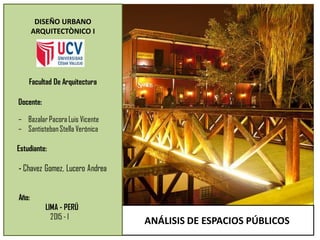 ANÁLISIS DE ESPACIOS PÚBLICOS
DISEÑO URBANO
ARQUITECTÒNICO I
Estudiante:
- Chavez Gomez, Lucero Andrea
Año:
LIMA - PERÚ
2015 - l
Facultad De Arquitectura
– Bazalar Pacora Luis Vicente
– SantistebanStella Verónica
Docente:
 