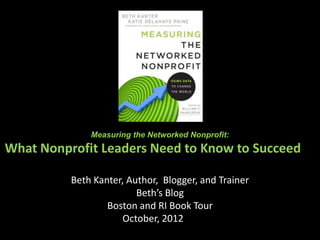 Measuring the Networked Nonprofit:
What Nonprofit Leaders Need to Know to Succeed in
           Age of Connectedness
          Beth Kanter, Author, Blogger, and Trainer
                         Beth’s Blog
                  Boston and RI Book Tour
                      October, 2012ston
 