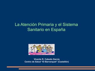Vicente R. Cabedo García
Centro de Salud “El Barranquet” (Castellón)
La Atención Primaria y el Sistema
Sanitario en España
 