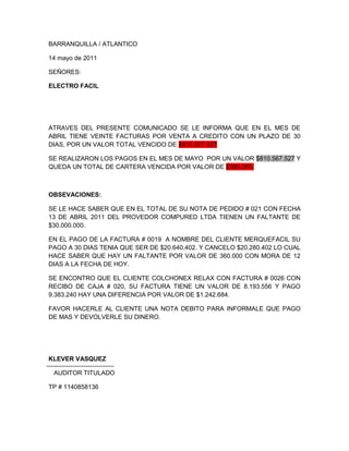 BARRANQUILLA / ATLANTICO<br />14 mayo de 2011<br />SEÑORES: <br />ELECTRO FACIL<br />ATRAVES DEL PRESENTE COMUNICADO SE LE INFORMA QUE EN EL MES DE ABRIL TIENE VEINTE FACTURAS POR VENTA A CREDITO CON UN PLAZO DE 30 DIAS, POR UN VALOR TOTAL VENCIDO DE $810.927.527<br />SE REALIZARON LOS PAGOS EN EL MES DE MAYO  POR UN VALOR $810.567.527 Y QUEDA UN TOTAL DE CARTERA VENCIDA POR VALOR DE $360.000.<br />OBSEVACIONES:<br />SE LE HACE SABER QUE EN EL TOTAL DE SU NOTA DE PEDIDO # 021 CON FECHA 13 DE ABRIL 2011 DEL PROVEDOR COMPURED LTDA TIENEN UN FALTANTE DE $30.000.000.<br />EN EL PAGO DE LA FACTURA # 0019  A NOMBRE DEL CLIENTE MERQUEFACIL SU PAGO A 30 DIAS TENIA QUE SER DE $20.640.402. Y CANCELO $20.280.402 LO CUAL HACE SABER QUE HAY UN FALTANTE POR VALOR DE 360.000 CON MORA DE 12 DIAS A LA FECHA DE HOY.<br />SE ENCONTRO QUE EL CLIENTE COLCHONEX RELAX CON FACTURA # 0026 CON RECIBO DE CAJA # 020, SU FACTURA TIENE UN VALOR DE 8.193.556 Y PAGO 9.383.240 HAY UNA DIFERENCIA POR VALOR DE $1.242.684.<br />FAVOR HACERLE AL CLIENTE UNA NOTA DEBITO PARA INFORMALE QUE PAGO DE MAS Y DEVOLVERLE SU DINERO.<br />KLEVER VASQUEZ<br />   AUDITOR TITULADO<br />TP # 1140858136<br />COESTETIC$17,400,000TEMPOCOSTA58,000,000ASEOCAR23,200,000POLITECNICO CENTARL34,800,000MUEBLES CONTRY5,800,000SICA LTDA40,600,000CENTRO INCA63,800,000COLSANUITAS23,200,000RENTA AUTOS DE LA CO62,640,000OPTIFULL24,360,000UNILIBRE58,318,000UNISIMON48,720,000MERCAFACIL20,640,402SPEED SPORTS40,576,809SENA ATLANTICO34,800,000CLINICA DEL PRADO 114,341,200NUEVA EPS57,884,058UNI SANMARTIN38,906,980TRANSBERLINAS34,800,522COLCHENES RELAX8,139,556  TOTAL CARTERA$810,927,527<br />OK FALTANTE SOBRANTE <br />