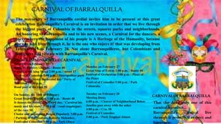 CARNIVALOFBARRALQUILLA
The mayoralty of Barranquilla cordial invites him to be present at this great
celebration Barranquilla's Carnival is an invitation in order that we live through
the biggest party of Colombia in the streets, squares parks and neighborhoods.
An honoring to Barranquilla and to his new scenes, a Carnival for the dancers, a
party where the happiness of his people is A Heritage of the Humanity, because
the one who lives through it, he is the one who enjoys it! that was developing from
February 25 to February 28. Not alone Barranquilleros, but Colombians and
foreigners will vibrate with Barranquilla's Carnival.
CARNIVAL OFBARRALQUILLA
Saturday on February 25
Battle of Flowers 12:00 m. / Route 40
Parade of the king Mono 2:00 p.m. / street 17
Festival of Comedies 5:00 p.m. / Metropolitan park
It dances the Street the second day ' Party of
Tradition ' 7:00 p.m.
Road pair of the race 50
On Sunday, the 26th of February
Great Stop of Tradition 1:00 p.m. / Route 40
It dances the Street, The Third day, ' Carnival his
music and his roots ' 7:00 p.m. / road couple(par)
of the race 50
Choice and coronation Reigns Popularly 7:00 p.m.
/ Parking of the Stadium Roberto Melendez.
Festival of Comedies 5:00 p.m. / Park Olaya
Monday on February 27
Great Stop of Extras 1:00 p.m. / Route 40
Festival of Orchestras 3:00 p.m. / Plaza of
the Peace
Festival of Comedies 5:00 p.m. / Park
Calancala.
Tuesday on February 28
Meeting litany
6:00 p.m. / Cleaver of Neighborhood Below
Joselito goes away with the ashes
4:00 p.m. / Cra. 58
Festival of Comedies
5:00 p.m. / Park Tropical Almon
That the dead only one of this
carnivalisjoselito…
Barranquilla's carnival live
through it proudly, I respect and
happiness.
PROGRAMMINGOFTHECARNIVAL
 