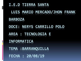 I.E.D TIERRA SANTA
LUIS MARIO MERCADO/JHON FRANK
BARBOZA
DOCE: NERYS CARRILLO POLO
AREA : TECNOLOGIA E
INFORMATICA
TEMA :BARRANQUILLA
FECHA : 20/08/19
 