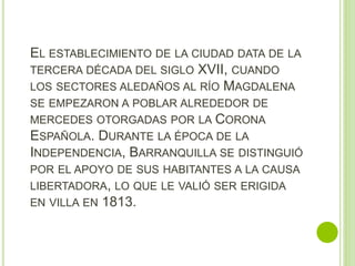 EL ESTABLECIMIENTO DE LA CIUDAD DATA DE LA
TERCERA DÉCADA DEL SIGLO XVII, CUANDO
LOS SECTORES ALEDAÑOS AL RÍO MAGDALENA
SE EMPEZARON A POBLAR ALREDEDOR DE
MERCEDES OTORGADAS POR LA CORONA
ESPAÑOLA. DURANTE LA ÉPOCA DE LA
INDEPENDENCIA, BARRANQUILLA SE DISTINGUIÓ
POR EL APOYO DE SUS HABITANTES A LA CAUSA
LIBERTADORA, LO QUE LE VALIÓ SER ERIGIDA
EN VILLA EN 1813.
 