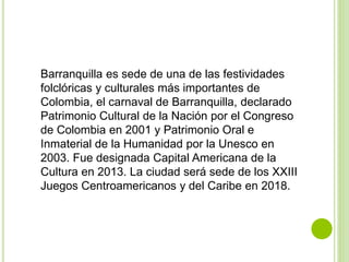 Barranquilla es sede de una de las festividades
folclóricas y culturales más importantes de
Colombia, el carnaval de Barranquilla, declarado
Patrimonio Cultural de la Nación por el Congreso
de Colombia en 2001 y Patrimonio Oral e
Inmaterial de la Humanidad por la Unesco en
2003. Fue designada Capital Americana de la
Cultura en 2013. La ciudad será sede de los XXIII
Juegos Centroamericanos y del Caribe en 2018.
 
