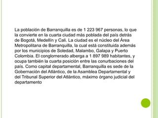 La población de Barranquilla es de 1 223 967 personas, lo que
la convierte en la cuarta ciudad más poblada del país detrás
de Bogotá, Medellín y Cali. La ciudad es el núcleo del Área
Metropolitana de Barranquilla, la cual está constituida además
por los municipios de Soledad, Malambo, Galapa y Puerto
Colombia. El conglomerado alberga a 1 897 989 habitantes, y
ocupa también la cuarta posición entre las conurbaciones del
país. Como capital departamental, Barranquilla es sede de la
Gobernación del Atlántico, de la Asamblea Departamental y
del Tribunal Superior del Atlántico, máximo órgano judicial del
departamento
 