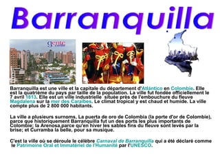 Barranquilla est une ville et la capitale du département d' Atlántico  en  Colombie . Elle est la quatrième du pays par taille de la population. La ville fut fondée officiellement le 7 avril  1813 . Elle est un ville industrielle  située près de l'embouchure du fleuve  Magdalena  sur la  mer des Caraïbes . Le climat tropical y est chaud et humide. La ville compte plus de 2 800 000 habitants. La ville a plusieurs surnoms, La puerta de oro de Colombia (la porte d'or de Colombie), parce que historiquement Barranquilla fut un des ports les plus importants de Colombie; la Arenosa,parce qu'en hiver les sables fins du fleuve sont levés par la brise; et Curramba la belle, pour sa musique. C'est la ville où se déroule le célèbre  Carnaval de Barranquilla  qui a été déclaré comme  le  Patrimoine Oral et Immatériel de l'Humanité  par l' UNESCO . Barranquilla 