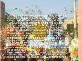 EconomíaDebido a su importancia en el sector de la economía nacional, el municipio de Barranquilla pasó a la categoría de Distrito Especial, Industrial y Portuario en 1993. La ciudad se encuentra en la primera región turística de Colombia, la Costa Norte, entre los principales polos de atracción como Cartagena de Indias al suroccidente y Santa Marta al nororiente.Barranquilla es un centro industrial de primer orden. La actividad económica es dinámica y se concentra principalmente en la industria, el comercio, las finanzas, los servicios y la pesca. Entre los productos industriales se tienen las grasas vegetales y aceites, productos farmacéuticos, químicos, industriales, calzado, carrocerías para buses, productos lácteos, embutidos, bebidas, jabones, materiales para la construcción, muebles, plásticos, cemento, partes metalmecánicas, prendas de vestir y embarcaciones.