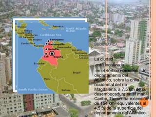 Situación Geográfica La ciudad está localizada en el vértice nororiental del departamento del Atlántico, sobre la orilla occidental del río Magdalena, a 7,5 km de su desembocadura en el mar Caribe. Tiene una extensión de 154 km2 equivalentes al 4,5 % de la superficie del departamento del Atlántico.