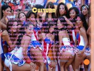 CulturaEn la ciudad se desarrolla, durante todo el año, una interesante actividad cultural, cuya muestra más representativa es el Carnaval de Barranquilla, una de las fiestas populares más célebres de Colombia. Se celebra anualmente durante los cuatro días previos al Miércoles de Ceniza -sábado, domingo, lunes y martes de Carnaval-, generalmente en febrero o a principios de marzo. En 2001 fue declarado «Patrimonio Cultural de la Nación» por el Congreso Nacional de Colombia y en 2003 «Obra Maestra del Patrimonio Oral e Intangible de la Humanidad» por la Unesco.