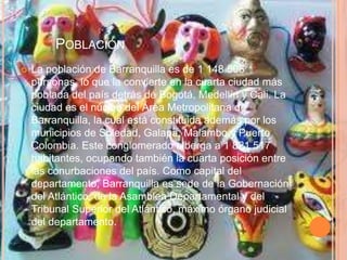 	PoblaciónLa población de Barranquilla es de 1 148 506 personas, lo que la convierte en la cuarta ciudad más poblada del país detrás de Bogotá, Medellín y Cali. La ciudad es el núcleo del Área Metropolitana de Barranquilla, la cual está constituida además por los municipios de Soledad, Galapa, Malambo y Puerto Colombia. Este conglomerado alberga a 1 821 517 habitantes, ocupando también la cuarta posición entre las conurbaciones del país. Como capital del departamento, Barranquilla es sede de la Gobernación del Atlántico, de la Asamblea Departamental y del Tribunal Superior del Atlántico, máximo órgano judicial del departamento.