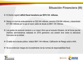 Situación Financiera (III)
 El Distrito registró déficit fiscal transitorio por $572.134 millones.
 Redujo el nivel de endeudamiento en $22.044 millones, amortizó $39.894 millones y desembolsó
$17.850 millones por lo que el nuevo saldo de deuda es $641.144 millones.
 Los gastos de personal crecieron a un mayor ritmo que el recaudo tributario, de tal forma que las
medidas administrativas realizada en 2016 generaron una presión leve sobre la estructura
financiera de la entidad.
 El saldo de la deuda pública totalizó $641.144 millones. Calificación de Riesgo subió a AAA.
 No se evidencian riesgos de incumplimiento de las normas de responsabilidad fiscal.
 