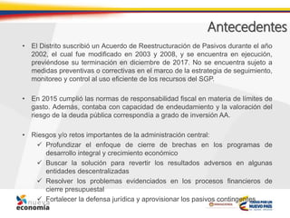 Antecedentes
• El Distrito suscribió un Acuerdo de Reestructuración de Pasivos durante el año
2002, el cual fue modificado en 2003 y 2008, y se encuentra en ejecución,
previéndose su terminación en diciembre de 2017. No se encuentra sujeto a
medidas preventivas o correctivas en el marco de la estrategia de seguimiento,
monitoreo y control al uso eficiente de los recursos del SGP.
• En 2015 cumplió las normas de responsabilidad fiscal en materia de límites de
gasto. Además, contaba con capacidad de endeudamiento y la valoración del
riesgo de la deuda pública correspondía a grado de inversión AA.
• Riesgos y/o retos importantes de la administración central:
 Profundizar el enfoque de cierre de brechas en los programas de
desarrollo integral y crecimiento económico
 Buscar la solución para revertir los resultados adversos en algunas
entidades descentralizadas
 Resolver los problemas evidenciados en los procesos financieros de
cierre presupuestal
 Fortalecer la defensa jurídica y aprovisionar los pasivos contingentes
 