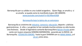 Barranquilla por su calidez es una ciudad acogedora. Quien llega, se amaña y si
se amaña se queda como lo manifestó el gran JOE ARROYO.
www.youtube.com/watch?v=fjE3HbmA3G8
Barranquilla bajo la óptica de un extranjero
Barranquilla es sinónimo de industria, comercio, educación, deporte y delicias
gastronómicas. A ella y sus gentes le han cantado muchos artistas no sólo locales
sino foráneos. Desde el legendario contante Barranquillero Nelsón Pinedo quien
canto con la gran orquesta SONORA MATANCERA, pasando por la NOVIA de
Barranquilla; ESTERCITA FORERO, hasta la gran SHAKIRA con su WAKA WAKA y el
LA LA entre otros.
.
 