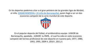 En los deportes podemos citar a el gran pelotero de las grandes ligas de Béisbol,
el niño EDGAR RENTERIA, ( El niño de Barranquilla), quien llegó a ser en dos
ocasiones campeón de la serie mundial de este deporte.
En el popular deporte del fútbol, el emblemático equipo JUNIOR de
Barranquilla, apodado, JUNIOR tu PAPÁ, el cual ha sido en siete ocasiones
campeón del torneo profesional de este deporte en nuestro país; 1977, 1980,
1993, 1995, 2004 II, 2010 I, 2011,II.
 