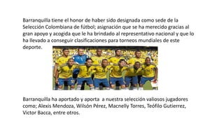 Barranquilla tiene el honor de haber sido designada como sede de la
Selección Colombiana de fútbol; asignación que se ha merecido gracias al
gran apoyo y acogida que le ha brindado al representativo nacional y que lo
ha llevado a conseguir clasificaciones para torneos mundiales de este
deporte.
Barranquilla ha aportado y aporta a nuestra selección valiosos jugadores
como; Alexis Mendoza, Wilsón Pérez, Macnelly Torres, Teófilo Gutierrez,
Victor Bacca, entre otros.
 