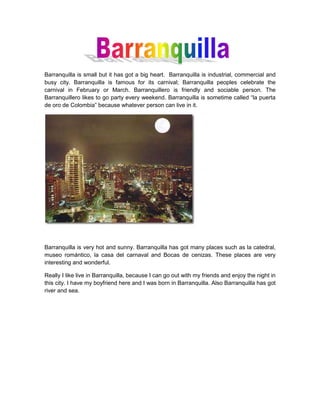 Barranquilla is small but it has got a big heart.  Barranquilla is industrial, commercial and busy city. Barranquilla is famous for its carnival; Barranquilla peoples celebrate the carnival in February or March. Barranquillero is friendly and sociable person. The Barranquillero likes to go party every weekend. Barranquilla is sometime called “la puerta de oro de Colombia” because whatever person can live in it.<br />Barranquilla is very hot and sunny. Barranquilla has got many places such as la catedral, museo romántico, la casa del carnaval and Bocas de cenizas. These places are very interesting and wonderful.<br />Really I like live in Barranquilla, because I can go out with my friends and enjoy the night in this city. I have my boyfriend here and I was born in Barranquilla. Also Barranquilla has got river and sea.<br />