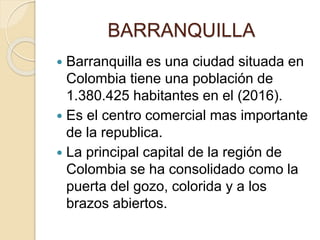 BARRANQUILLA
 Barranquilla es una ciudad situada en
Colombia tiene una población de
1.380.425 habitantes en el (2016).
 Es el centro comercial mas importante
de la republica.
 La principal capital de la región de
Colombia se ha consolidado como la
puerta del gozo, colorida y a los
brazos abiertos.
 