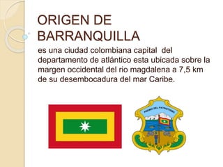 ORIGEN DE
BARRANQUILLA
es una ciudad colombiana capital del
departamento de atlántico esta ubicada sobre la
margen occidental del rio magdalena a 7,5 km
de su desembocadura del mar Caribe.
 