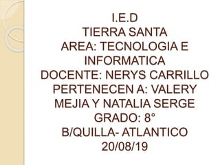 I.E.D
TIERRA SANTA
AREA: TECNOLOGIA E
INFORMATICA
DOCENTE: NERYS CARRILLO
PERTENECEN A: VALERY
MEJIA Y NATALIA SERGE
GRADO: 8°
B/QUILLA- ATLANTICO
20/08/19
 