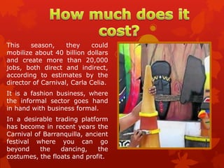 This    season,     they     could
mobilize about 40 billion dollars
and create more than 20,000
jobs, both direct and indirect,
according to estimates by the
director of Carnival, Carla Celia.
It is a fashion business, where
the informal sector goes hand
in hand with business formal.
In a desirable trading platform
has become in recent years the
Carnival of Barranquilla, ancient
festival where you can go
beyond     the   dancing,     the
costumes, the floats and profit.
 