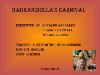 Barranquilla's Carnival

 Presented By : ronaldo arenales
                Frankin Carvajal
                Wilman medina

 teaCher: miss martha roCi0 londoño
 suBjeCt: english
 shiFt: morning



              year: 2012
 
