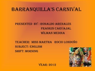 Barranquilla's Carnival

 Presented by : Ronaldo arenales
                Frankin Carvajal
                Wilman medina

 Teacher: Miss Martha roci0 Londoño
 Subject: english
 Shift: morning



             Year: 2012
 