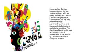 Barranquilla's Carnival
includes dances like the
Spanish paloteo, African
congo and indigenous mico
y micas. Many styles of
Colombian music are also
performed, most
prominently cumbia, and
instruments include drums
and wind ensembles. The
Carnival of Barranquilla was
proclaimed Cultural
Masterpiece of the Nation
by Colombia's National
Congress in 2002.
 