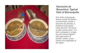 Sancocho de
Bocachico: Typical
Dish of Barranquilla
One of the most popular
dishes on both the Atlantic
and the Pacific coasts is
sancocho de pescado, a
traditional soup (stew)
made with fish. The fish is
usually cooked whole. The
dish is prepared in a large
pot and cooked together
with large pieces of
plantain, potato, yucca,
cilantro and vegetables of
the region.
 