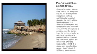Puerto Colombia -
a small town...
Puerto Colombia - a small
town just 15 km away from
b/quilla. it's a really really
nice place. nothing
architectually beautiful
(besides the berth, which
was the longest in s-
america at some point and
is really nice and cool even
now), but the atmosphere is
amazing. and the sunset
from the long-long berth. to
get there, just take any
puerto colombia bus from
the 46st street, across the
street from SAO and
McDonalds. 1000 $ ($ is
also a sign for colombian
pesos... but it's like 0.5
US$) and you are there.
 