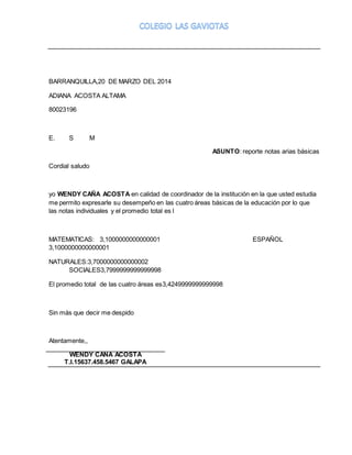 BARRANQUILLA,20 DE MARZO DEL 2014 
ADIANA ACOSTA ALTAMA 
80023196 
E. S M 
ASUNTO: reporte notas arias básicas 
Cordial saludo 
yo WENDY CAÑA ACOSTA en calidad de coordinador de la institución en la que usted estudia 
me permito expresarle su desempeño en las cuatro áreas básicas de la educación por lo que 
las notas individuales y el promedio total es l 
MATEMATICAS: 3,1000000000000001 ESPAÑOL 
3,1000000000000001 
NATURALES:3,7000000000000002 
SOCIALES3,7999999999999998 
El promedio total de las cuatro áreas es3,4249999999999998 
Sin más que decir me despido 
Atentamente,, 
WENDY CAÑA ACOSTA 
T.I.15637.458.5467 GALAPA 
 