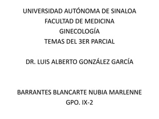 UNIVERSIDAD AUTÓNOMA DE SINALOA
       FACULTAD DE MEDICINA
           GINECOLOGÍA
       TEMAS DEL 3ER PARCIAL

  DR. LUIS ALBERTO GONZÁLEZ GARCÍA



BARRANTES BLANCARTE NUBIA MARLENNE
             GPO. IX-2
 