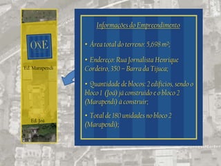 Informações do Empreendimento

                • Área total do terreno: 5,698 m²;

                • Endereço: Rua Jornalista Henrique
Ed. Marapendi   Cordeiro, 350 – Barra da Tijuca;

                • Quantidade de blocos: 2 edifícios, sendo o
                bloco 1 (Joá) já construído e o bloco 2
                (Marapendi) à construir;
                • Total de 180 unidades no bloco 2
   Ed. Joá
                (Marapendi);
 