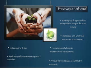 Preservação Ambiental


                                                              • Reutilização de água da chuva
                                                              para jardins e lavagem das áreas
                                                                           comuns;


                                                              •   iluminação com sensores de
                                                                  presença nas áreas comuns;


•   Coleta seletiva de lixo;                     •   Torneiras com fechamento
                                                 automático nas áreas comuns;

•  Madeira de reflorestamento nas portas e
esquadrias
                                             •    Previsão para instalação de hidrômetros
                                             individuais;
 