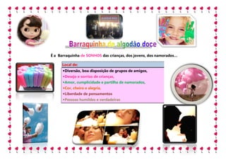 É a Barraquinha de SONHOS das crianças, dos jovens, dos namorados…
                                                        namorados

      Local de:
      • Diversão, boa disposição de grupos de amigos,
      • Desejo e sorriso de crianças,
         esejo
      • Amor, cumplicidade e partilha de namorados,
      • Cor, cheiro e alegria
                      alegria,
      • Liberdade de pensamentos
      • Pessoas humildes e verdadeiras
 