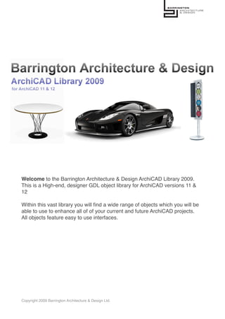 Welcome to the Barrington Architecture & Design ArchiCAD Library 2009.
This is a High-end, designer GDL object library for ArchiCAD versions 11 &
12

Within this vast library you will ﬁnd a wide range of objects which you will be
able to use to enhance all of of your current and future ArchiCAD projects.
All objects feature easy to use interfaces.




Copyright 2009 Barrington Architecture & Design Ltd.
 
