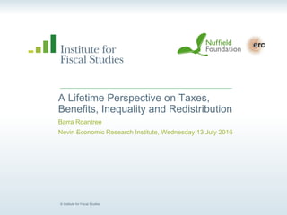 © Institute for Fiscal Studies
A Lifetime Perspective on Taxes,
Benefits, Inequality and Redistribution
Barra Roantree
Nevin Economic Research Institute, Wednesday 13 July 2016
 