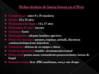  Complosicion : entre 8 y 50 mienbros
Edades: 12 a 13 años
Predominios de edades: 14 a 17 años
Predominio de sexo : varones
Liderasgo: fuerte
Denominacion : adoptan hombres agresivos
Puntos de encuentro: parques, esquinas, pinballs, discotecas
,cantinas,bodegas,lozas deportivas
Notivaciones:defensa de su equipo e chicas
Grado de agresividad:variable- circunstancial-eventual
Peligrosidad:portan armas contundentes,punzocaortantes (armas de
fuego)
Estimulos usados:licor ,PBC,marihuana, coca,y otas drogas