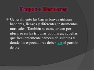    Generalmente las barras bravas utilizan
    banderas, lienzos y diferentes instrumentos
    musicales. También se caracterizan por
    ubicarse en las tribunas populares, aquellas
    que frecuentemente carecen de asientos y
    donde los espectadores deben ver el partido
    de pie.
 