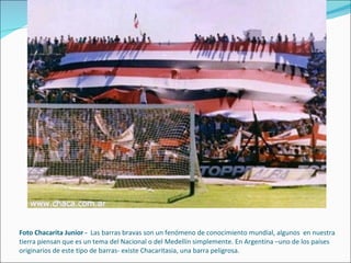 Foto Chacarita Junior -  Las barras bravas son un fenómeno de conocimiento mundial, algunos  en nuestra tierra piensan que es un tema del Nacional o del Medellín simplemente. En Argentina –uno de los países originarios de este tipo de barras- existe Chacaritasia, una barra peligrosa. 