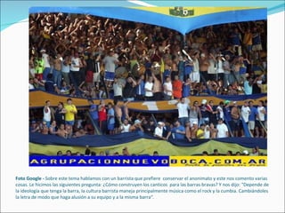   Foto Google -  Sobre este tema hablamos con un barrista que prefiere  conservar el anonimato y este nos comento varias cosas. Le hicimos las siguientes pregunta: ¿Cómo construyen los canticos  para las barras bravas? Y nos dijo: "Depende de la ideología que tenga la barra, la cultura barrista maneja principalmente música como el rock y la cumbia. Cambiándoles la letra de modo que haga alusión a su equipo y a la misma barra“. 